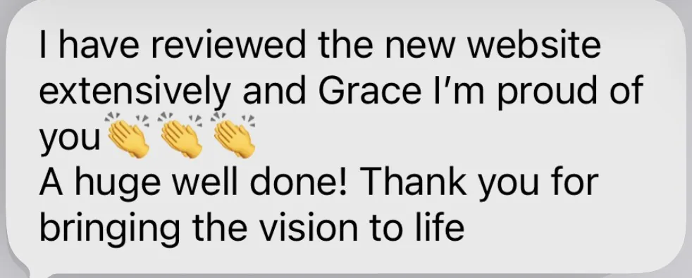 Client message: I have reviewed the new website extensively and Grace I'm proud of you. A huge well done! Thank you for bringing the vision to life.